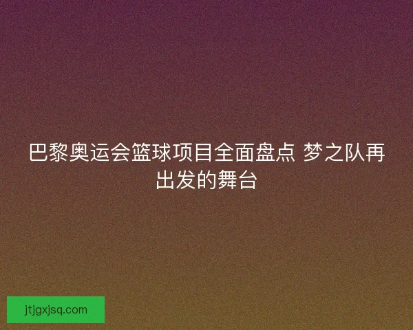 巴黎奥运会篮球项目全面盘点 梦之队再出发的舞台 巴黎奥运会篮球项目全面盘点 梦之队再出发的舞台