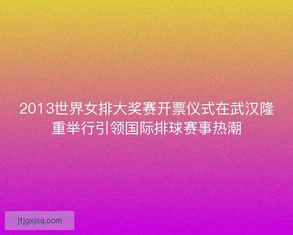 2013世界女排大奖赛开票仪式在武汉隆重举行引领国际排球赛事热潮