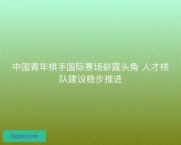 中国青年棋手国际赛场崭露头角 人才梯队建设稳步推进